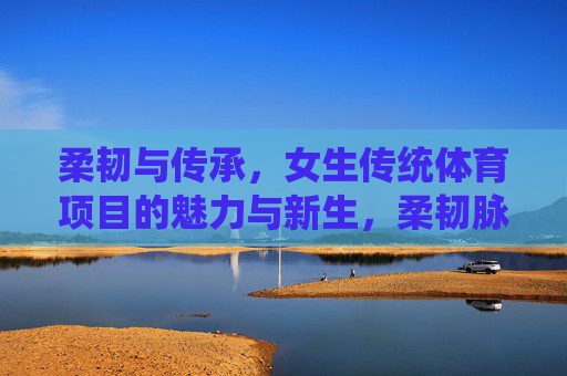 柔韧与传承，女生传统体育项目的魅力与新生，柔韧脉承，女生传统体育项目的魅力新生