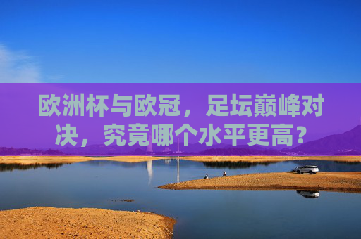 欧洲杯与欧冠,足坛巅峰对决,究竟哪个水平更高? 欧洲杯与欧冠,足坛巅峰对决,究竟哪个水平更高?