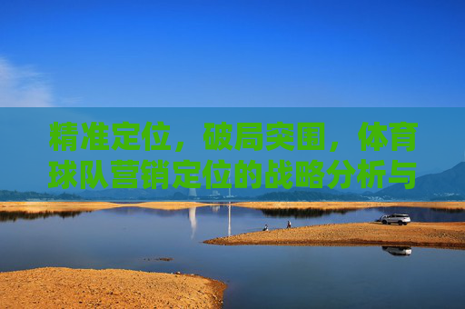 精准定位,破局突围,体育球队营销定位的战略分析与实践路径,精准定位破局突围,体育球队营销定位的战略分析与实践路径 精准定位,破局突围,体育球队营销定位的战略分析与实践路径,精准定位破局突围,体育球队营销定位的战略分析与实践路径