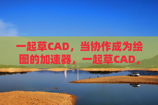 一起草CAD,当协作成为绘图的加速器,一起草CAD,协作绘图的加速器 一起草CAD,当协作成为绘图的加速器,一起草CAD,协作绘图的加速器