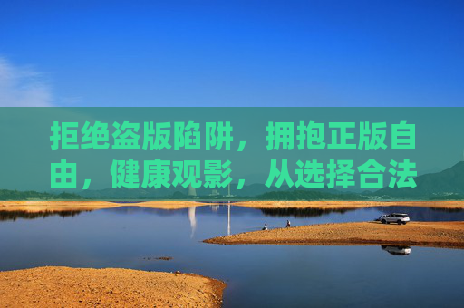 拒绝盗版陷阱，拥抱正版自由，健康观影，从选择合法渠道开始，拒绝盗版陷阱，拥抱正版自由，健康观影从合法渠道开始