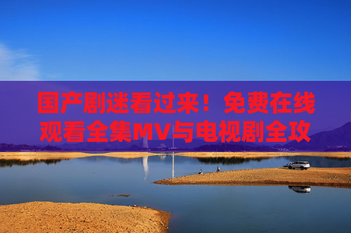 国产剧迷看过来!免费在线观看全集MV与电视剧全攻略,国产剧迷,免费在线观看剧集MV与电视剧全攻略 国产剧迷看过来!免费在线观看全集MV与电视剧全攻略,国产剧迷,免费在线观看剧集MV与电视剧全攻略