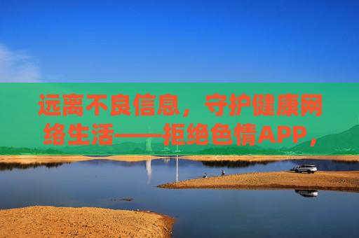 远离不良信息,守护健康网络生活——拒绝色情APP,共建清朗网络空间,拒绝色情APP,共建清朗网络空间 远离不良信息,守护健康网络生活——拒绝色情APP,共建清朗网络空间,拒绝色情APP,共建清朗网络空间