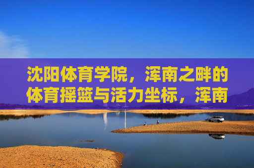 沈阳体育学院,浑南之畔的体育摇篮与活力坐标,浑南之畔的体育摇篮与活力坐标 沈阳体育学院,浑南之畔的体育摇篮与活力坐标,浑南之畔的体育摇篮与活力坐标