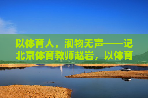 以体育人,润物无声——记北京体育教师赵岩,以体育人润无声——记北京体育教师赵岩 以体育人,润物无声——记北京体育教师赵岩,以体育人润无声——记北京体育教师赵岩
