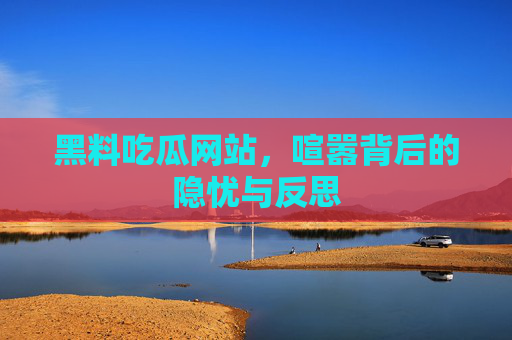 黑料吃瓜网站,喧嚣背后的隐忧与反思 黑料吃瓜网站,喧嚣背后的隐忧与反思