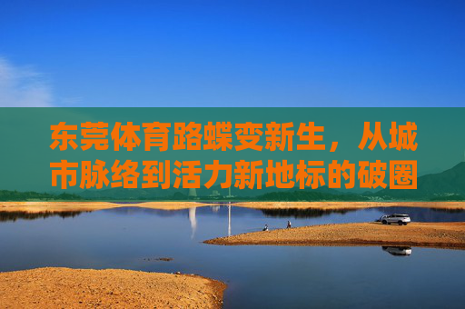 东莞体育路蝶变新生，从城市脉络到活力新地标的破圈之路，东莞体育路蝶变，从城市脉络到活力新地标