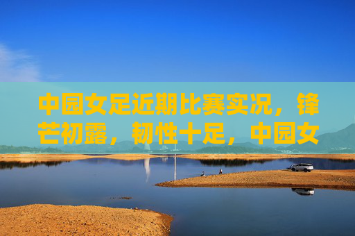 中园女足近期比赛实况,锋芒初露,韧性十足,中园女足近期锋芒初露,韧性十足 中园女足近期比赛实况,锋芒初露,韧性十足,中园女足近期锋芒初露,韧性十足