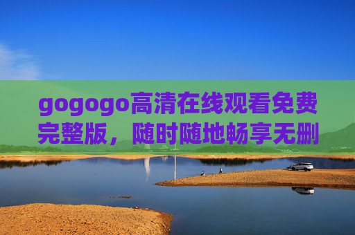 gogogo高清在线观看免费完整版，随时随地畅享无删减影视盛宴