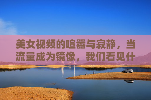 美女视频的喧嚣与寂静，当流量成为镜像，我们看见什么？美女视频喧嚣与寂静，流量镜像映照什么？