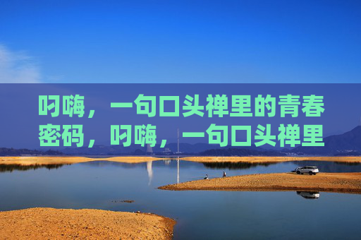 叼嗨,一句口头禅里的青春密码,叼嗨,一句口头禅里的青春密码 叼嗨,一句口头禅里的青春密码,叼嗨,一句口头禅里的青春密码