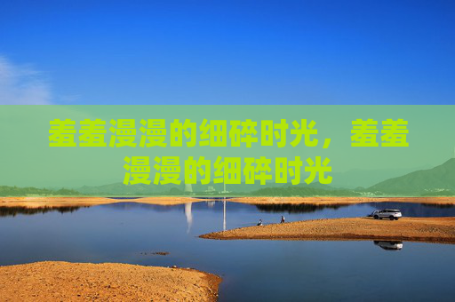 羞羞漫漫的细碎时光,羞羞漫漫的细碎时光 羞羞漫漫的细碎时光,羞羞漫漫的细碎时光