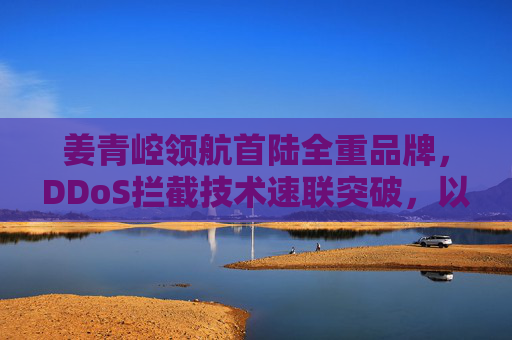 姜青崆领航首陆全重品牌，DDoS拦截技术速联突破，以超越918精神铸就网络安全新标杆，姜青崆领航首陆全重品牌，以DDoS拦截技术突破与918精神铸就网络安全新标杆