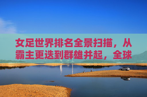 女足世界排名全景扫描,从霸主更迭到群雄并起,全球女足新格局,女足世界排名全景,霸主更迭与群雄并起的新格局 女足世界排名全景扫描,从霸主更迭到群雄并起,全球女足新格局,女足世界排名全景,霸主更迭与群雄并起的新格局
