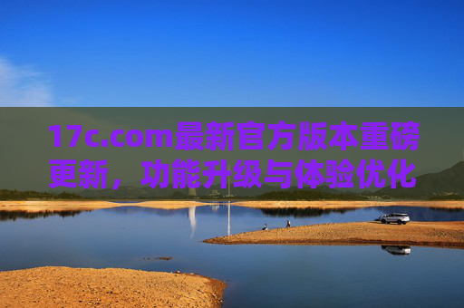 17c.com最新官方版本重磅更新,功能升级与体验优化全面来袭,17c.com最新官方版本重磅更新,功能升级与体验优化全面来袭 17c.com最新官方版本重磅更新,功能升级与体验优化全面来袭,17c.com最新官方版本重磅更新,功能升级与体验优化全面来袭