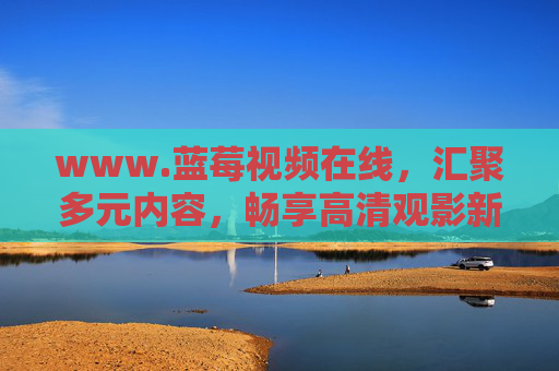 www.蓝莓视频在线,汇聚多元内容,畅享高清观影新体验,蓝莓视频在线,汇聚多元内容,畅享高清观影新体验 www.蓝莓视频在线,汇聚多元内容,畅享高清观影新体验,蓝莓视频在线,汇聚多元内容,畅享高清观影新体验