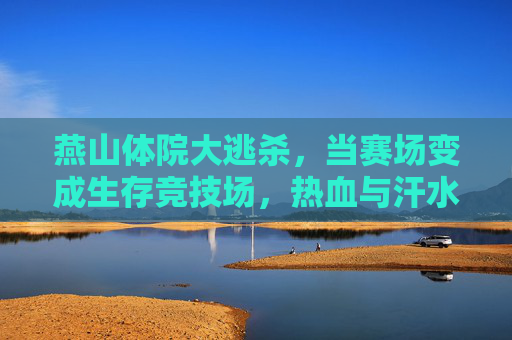 燕山体院大逃杀,当赛场变成生存竞技场,热血与汗水铸就青春勋章,燕山体院大逃杀,生存竞技场里的青春勋章 燕山体院大逃杀,当赛场变成生存竞技场,热血与汗水铸就青春勋章,燕山体院大逃杀,生存竞技场里的青春勋章