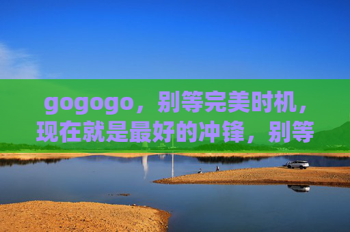 gogogo,别等完美时机,现在就是最好的冲锋,别等完美时机,当下就是冲锋 gogogo,别等完美时机,现在就是最好的冲锋,别等完美时机,当下就是冲锋