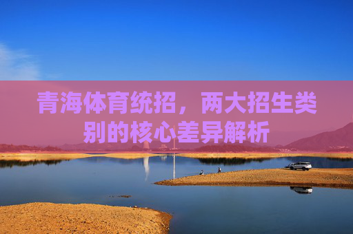 青海体育统招,两大招生类别的核心差异解析 青海体育统招,两大招生类别的核心差异解析