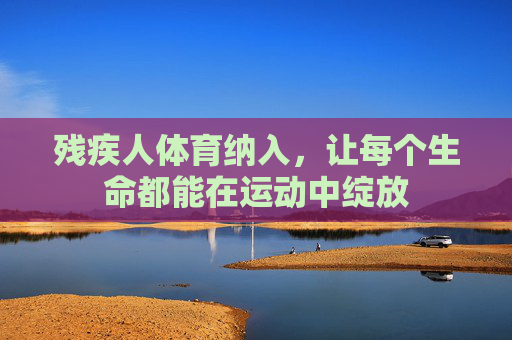 残疾人体育纳入,让每个生命都能在运动中绽放 残疾人体育纳入,让每个生命都能在运动中绽放
