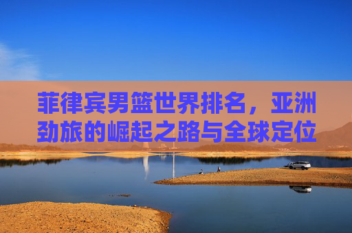 菲律宾男篮世界排名，亚洲劲旅的崛起之路与全球定位，菲律宾男篮，亚洲劲旅的崛起之路与全球定位
