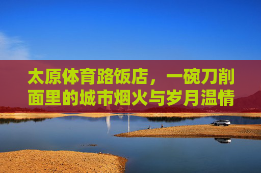 太原体育路饭店,一碗刀削面里的城市烟火与岁月温情,太原体育路饭店,一碗刀削面里的烟火与岁月 太原体育路饭店,一碗刀削面里的城市烟火与岁月温情,太原体育路饭店,一碗刀削面里的烟火与岁月