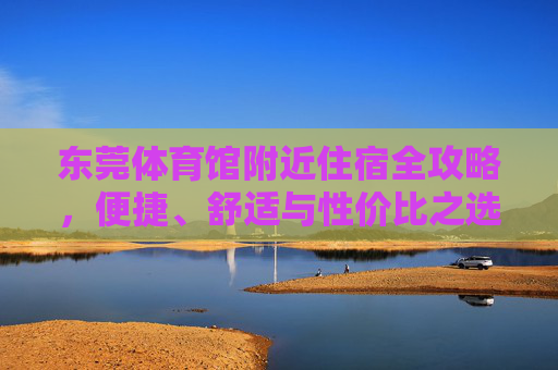 东莞体育馆附近住宿全攻略,便捷、舒适与性价比之选 东莞体育馆附近住宿全攻略,便捷、舒适与性价比之选