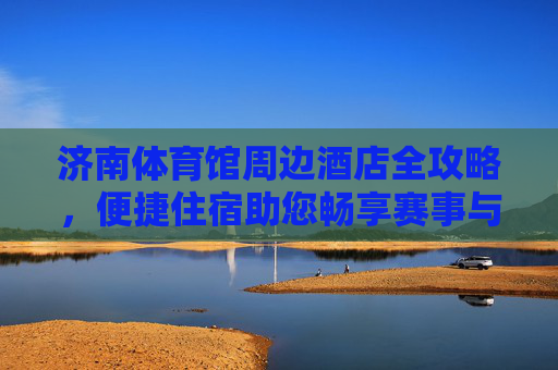 济南体育馆周边酒店全攻略,便捷住宿助您畅享赛事与泉城魅力,济南体育馆周边酒店攻略,便捷住宿畅享赛事与泉城魅力 济南体育馆周边酒店全攻略,便捷住宿助您畅享赛事与泉城魅力,济南体育馆周边酒店攻略,便捷住宿畅享赛事与泉城魅力