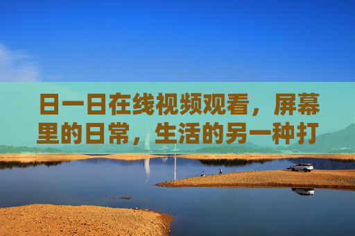 日一日在线视频观看,屏幕里的日常,生活的另一种打开方式,屏幕里的日常,另一种打开方式 日一日在线视频观看,屏幕里的日常,生活的另一种打开方式,屏幕里的日常,另一种打开方式