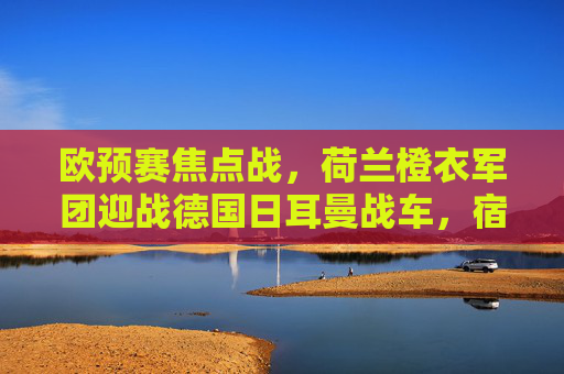 欧预赛焦点战,荷兰橙衣军团迎战德国日耳曼战车,宿敌对决谁能占据先机?欧预赛宿敌对决,橙衣军团VS日耳曼战车,谁能占先机? 欧预赛焦点战,荷兰橙衣军团迎战德国日耳曼战车,宿敌对决谁能占据先机?欧预赛宿敌对决,橙衣军团VS日耳曼战车,谁能占先机?