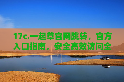 17c.一起草官网跳转,官方入口指南,安全高效访问全流程,一起草官网跳转官方入口指南,安全高效访问全流程 17c.一起草官网跳转,官方入口指南,安全高效访问全流程,一起草官网跳转官方入口指南,安全高效访问全流程