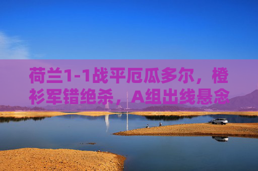 荷兰1-1战平厄瓜多尔,橙衫军错绝杀,A组出线悬念再起,荷兰1-1战平厄瓜多尔错绝杀,A组出线悬念再起 荷兰1-1战平厄瓜多尔,橙衫军错绝杀,A组出线悬念再起,荷兰1-1战平厄瓜多尔错绝杀,A组出线悬念再起