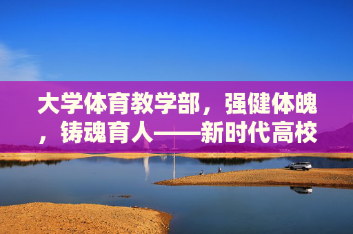 大学体育教学部,强健体魄,铸魂育人——新时代高校体育教育的践行者,大学体育教学部,强健体魄铸魂育人的新时代践行者 大学体育教学部,强健体魄,铸魂育人——新时代高校体育教育的践行者,大学体育教学部,强健体魄铸魂育人的新时代践行者
