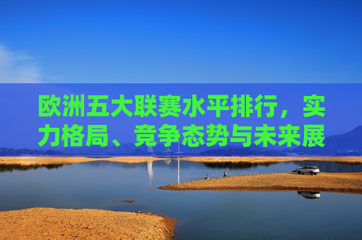 欧洲五大联赛水平排行，实力格局、竞争态势与未来展望，欧洲五大联赛水平排行，实力格局、竞争态势与未来展望
