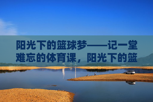 阳光下的篮球梦——记一堂难忘的体育课,阳光下的篮球梦,一堂难忘的体育课 阳光下的篮球梦——记一堂难忘的体育课,阳光下的篮球梦,一堂难忘的体育课
