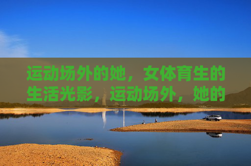 运动场外的她,女体育生的生活光影,运动场外,她的生活光影 运动场外的她,女体育生的生活光影,运动场外,她的生活光影