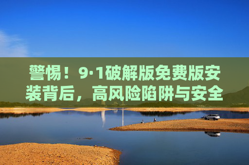 警惕!9·1破解版免费版安装背后,高风险陷阱与安全警示,警惕!破解版免费版安装背后的高风险陷阱与安全警示 警惕!9·1破解版免费版安装背后,高风险陷阱与安全警示,警惕!破解版免费版安装背后的高风险陷阱与安全警示