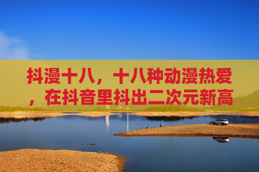 抖漫十八,十八种动漫热爱,在抖音里抖出二次元新高度,抖漫十八,十八种动漫热爱抖出二次元新高度 抖漫十八,十八种动漫热爱,在抖音里抖出二次元新高度,抖漫十八,十八种动漫热爱抖出二次元新高度