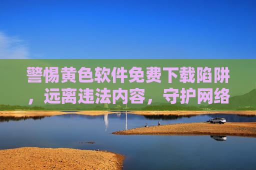 警惕黄色软件免费下载陷阱,远离违法内容,守护网络安全,警惕黄色软件免费下载陷阱,守护网络安全 警惕黄色软件免费下载陷阱,远离违法内容,守护网络安全,警惕黄色软件免费下载陷阱,守护网络安全