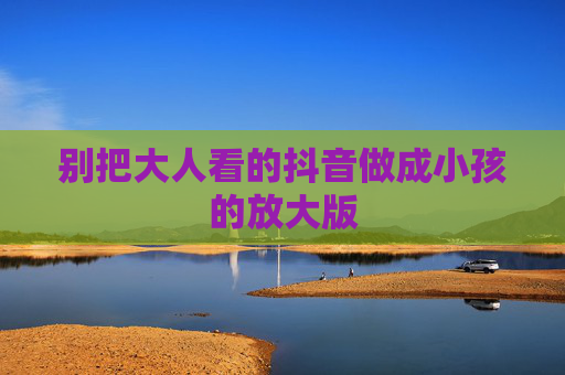 别把大人看的抖音做成小孩的放大版 别把大人看的抖音做成小孩的放大版