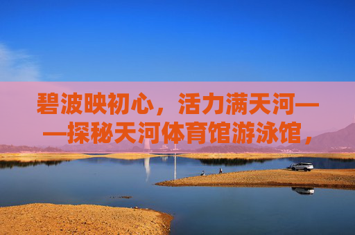碧波映初心,活力满天河——探秘天河体育馆游泳馆,碧波映初心 活力满天河 碧波映初心,活力满天河——探秘天河体育馆游泳馆,碧波映初心 活力满天河