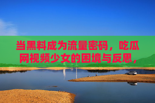 当黑料成为流量密码，吃瓜网视频少女的困境与反思，当黑料成为流量密码，吃瓜网视频少女的困境与反思