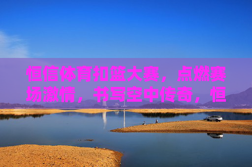 恒信体育扣篮大赛,点燃赛场激情,书写空中传奇,恒信体育扣篮大赛,燃情赛场,书写空中传奇 恒信体育扣篮大赛,点燃赛场激情,书写空中传奇,恒信体育扣篮大赛,燃情赛场,书写空中传奇