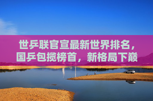 世乒联官宣最新世界排名,国乒包揽榜首,新格局下巅峰对决将启,国乒包揽世乒联榜首 新格局巅峰对决将启 世乒联官宣最新世界排名,国乒包揽榜首,新格局下巅峰对决将启,国乒包揽世乒联榜首 新格局巅峰对决将启