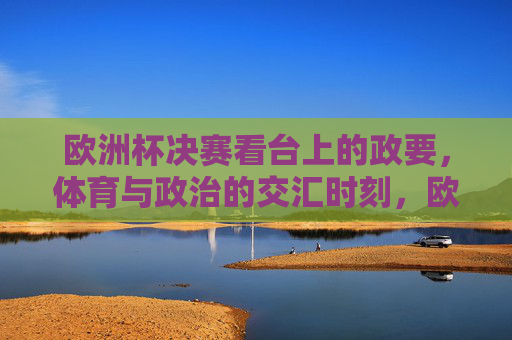 欧洲杯决赛看台上的政要,体育与政治的交汇时刻,欧洲杯决赛看台政要,体育与政治的交汇时刻 欧洲杯决赛看台上的政要,体育与政治的交汇时刻,欧洲杯决赛看台政要,体育与政治的交汇时刻