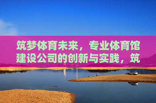 筑梦体育未来,专业体育馆建设公司的创新与实践,筑梦体育未来,专业体育馆建设的创新与实践 筑梦体育未来,专业体育馆建设公司的创新与实践,筑梦体育未来,专业体育馆建设的创新与实践