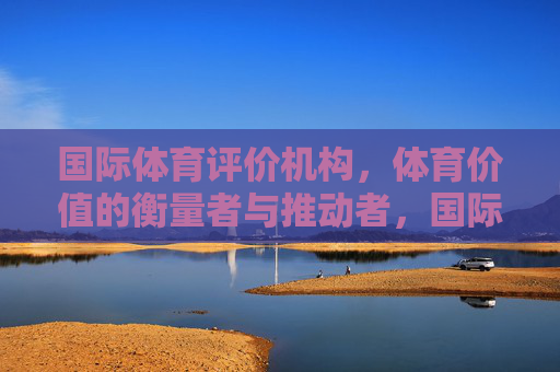 国际体育评价机构，体育价值的衡量者与推动者，国际体育评价机构，体育价值的衡量者与推动者