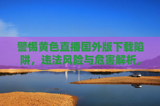 警惕黄色直播国外版下载陷阱,违法风险与危害解析,黄色直播国外版下载陷阱,违法风险与危害警示 警惕黄色直播国外版下载陷阱,违法风险与危害解析,黄色直播国外版下载陷阱,违法风险与危害警示