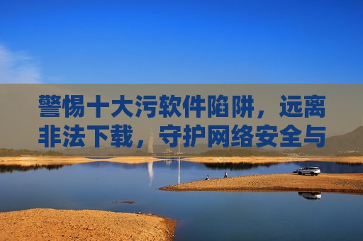 警惕十大污软件陷阱,远离非法下载,守护网络安全与健康,警惕十大污软件陷阱,远离非法下载守护网络安全与健康 警惕十大污软件陷阱,远离非法下载,守护网络安全与健康,警惕十大污软件陷阱,远离非法下载守护网络安全与健康