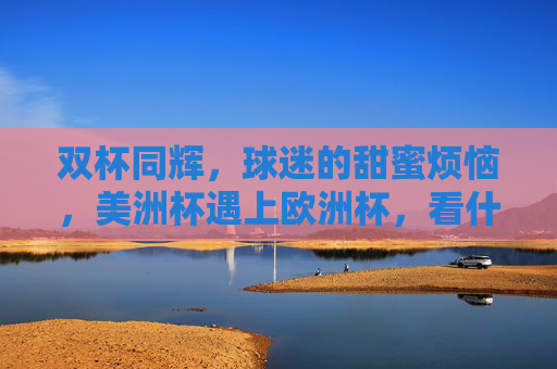 双杯同辉,球迷的甜蜜烦恼,美洲杯遇上欧洲杯,看什么?怎么看?双杯同辉,球迷的甜蜜烦恼 双杯同辉,球迷的甜蜜烦恼,美洲杯遇上欧洲杯,看什么?怎么看?双杯同辉,球迷的甜蜜烦恼